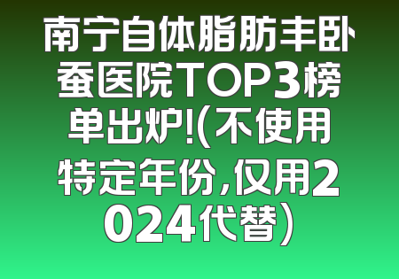 南宁自体脂肪丰卧蚕医院TOP3榜单出炉！(不使用特定年份，仅用2024代替)