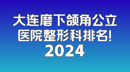 大连磨下颌角公立医院整形科排名!2024