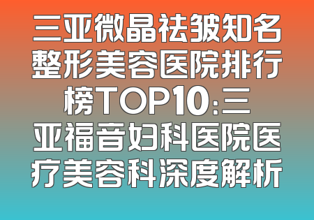 三亚微晶祛皱知名整形美容医院排行榜TOP10：三亚福音妇科医院医疗美容科深度解析
