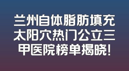 兰州自体脂肪填充太阳穴热门公立三甲医院榜单揭晓！