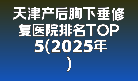 天津产后胸下垂修复医院排名TOP 5（2025年）
