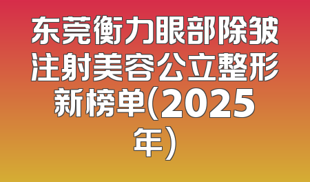 东莞衡力眼部除皱注射美容公立整形新榜单（2025年）