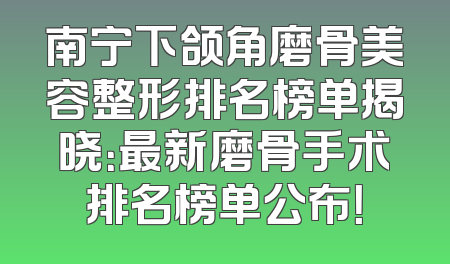 南宁下颌角磨骨美容整形排名榜单揭晓：最新磨骨手术排名榜单公布！