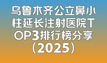 乌鲁木齐公立鼻小柱延长注射医院TOP3排行榜分享（2025）