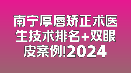 南宁厚唇矫正术医生技术排名+双眼皮案例!2024