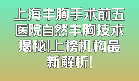 上海丰胸手术前五医院自然丰胸技术揭秘！上榜机构最新解析！