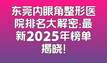 东莞内眼角整形医院排名大解密：最新2025年榜单揭晓！