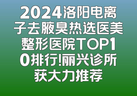 2024洛阳电离子去腋臭热选医美整形医院TOP10排行！丽兴诊所获大力推荐