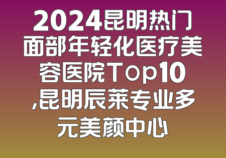 2024昆明热门面部年轻化医疗美容医院Top10，昆明辰莱专业多元美颜中心
