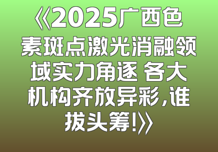 《2025广西色素斑点激光消融领域实力角逐 各大机构齐放异彩，谁拔头筹！》