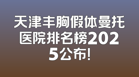 天津丰胸假体曼托医院排名榜2025公布！