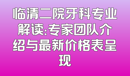 临清二院牙科专业解读：专家团队介绍与最新价格表呈现