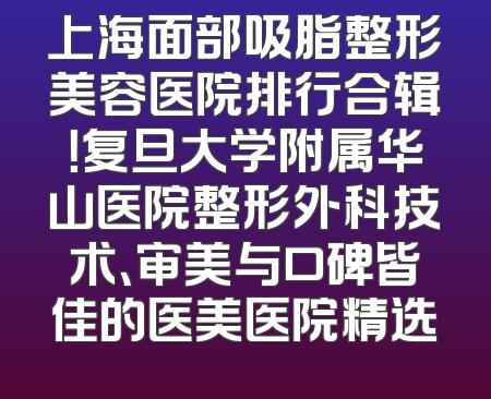 上海面部吸脂整形美容医院排行合辑！复旦大学附属华山医院整形外科技术、审美与口碑皆佳的医美医院精选
