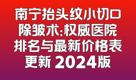 南宁抬头纹小切口除皱术：权威医院排名与最新价格表更新 2024版