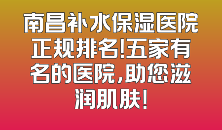 南昌补水保湿医院正规排名！五家有名的医院，助您滋润肌肤！