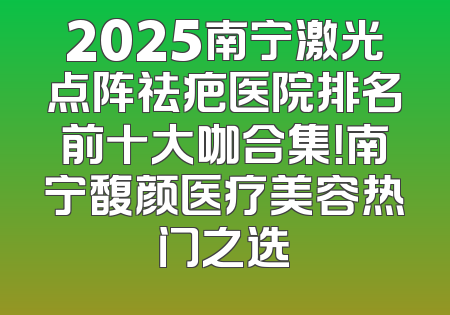 2025南宁激光点阵祛疤医院排名前十大咖合集！南宁馥颜医疗美容热门之选