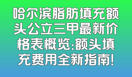 哈尔滨脂肪填充额头公立三甲最新价格表概览：额头填充费用全新指南！