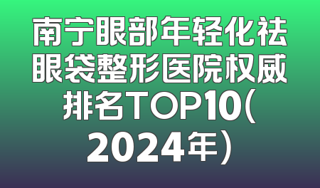 南宁眼部年轻化祛眼袋整形医院权威排名TOP10（2024年）