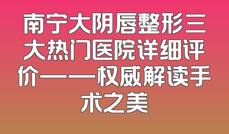 南宁大阴唇整形三大热门医院详细评价——权威解读手术之美