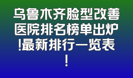 乌鲁木齐脸型改善医院排名榜单出炉！最新排行一览表！