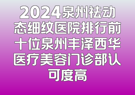 2024泉州祛动态细纹医院排行前十位泉州丰泽西华医疗美容门诊部认可度高