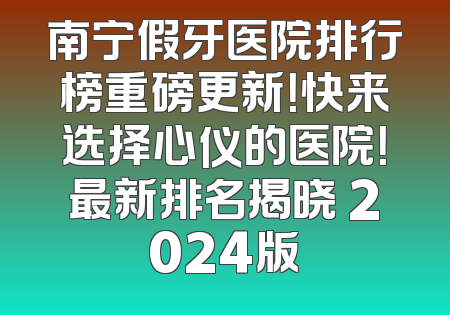 南宁假牙医院排行榜重磅更新！快来选择心仪的医院！最新排名揭晓 2024版