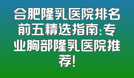 合肥隆乳医院排名前五精选指南：专业胸部隆乳医院推荐！