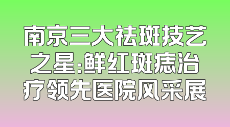 南京三大祛斑技艺之星：鲜红斑痣治疗领先医院风采展