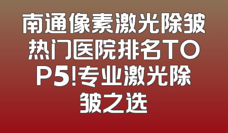 南通像素激光除皱热门医院排名TOP5！专业激光除皱之选
