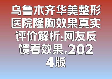 乌鲁木齐华美整形医院隆胸效果真实评价解析：网友反馈看效果，2024版