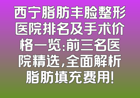 西宁脂肪丰脸整形医院排名及手术价格一览：前三名医院精选，全面解析脂肪填充费用！