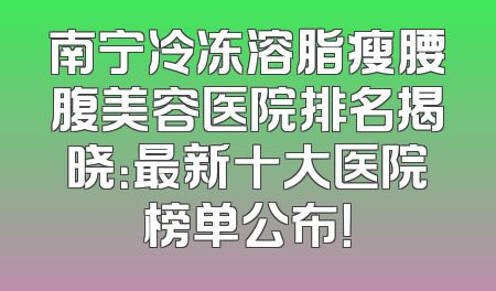 南宁冷冻溶脂瘦腰腹美容医院排名揭晓：最新十大医院榜单公布！