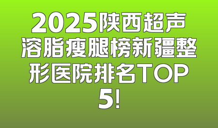2025陕西超声溶脂瘦腿榜新疆整形医院排名TOP5！