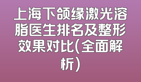 上海下颌缘激光溶脂医生排名及整形效果对比（全面解析）