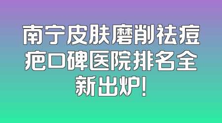 南宁皮肤磨削祛痘疤口碑医院排名全新出炉！