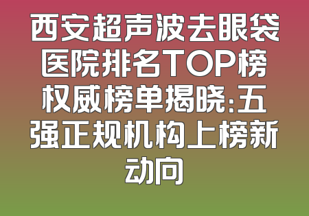 西安超声波去眼袋医院排名TOP榜权威榜单揭晓：五强正规机构上榜新动向