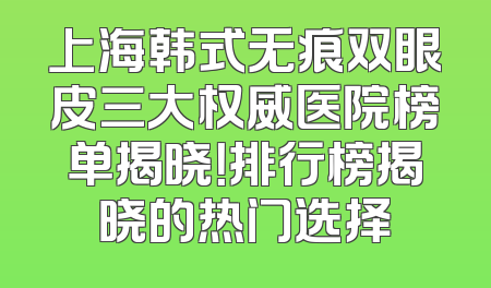 上海韩式无痕双眼皮三大权威医院榜单揭晓！排行榜揭晓的热门选择