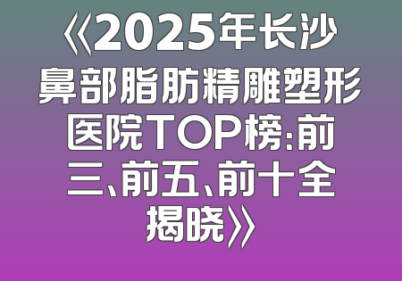 《2025年长沙鼻部脂肪精雕塑形医院TOP榜：前三、前五、前十全揭晓》