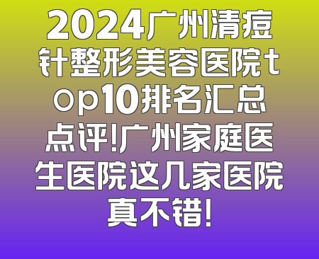 2024广州清痘针整形美容医院top10排名汇总点评！广州家庭医生医院这几家医院真不错！