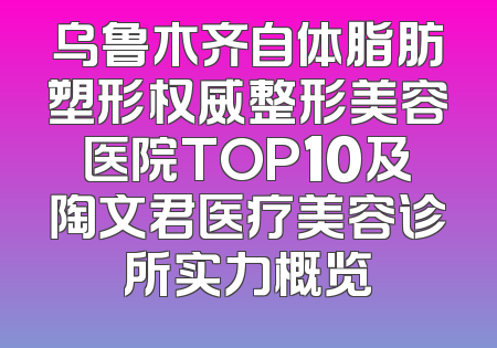 乌鲁木齐自体脂肪塑形权威整形美容医院TOP10及陶文君医疗美容诊所实力概览