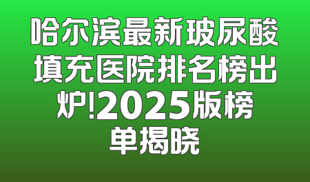 哈尔滨最新玻尿酸填充医院排名榜出炉！2025版榜单揭晓