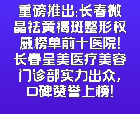 重磅推出：长春微晶祛黄褐斑整形权威榜单前十医院！长春呈美医疗美容门诊部实力出众，口碑赞誉上榜！