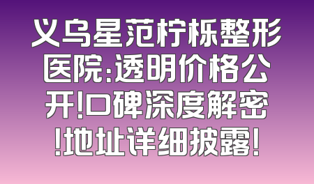 义乌星范柠栎整形医院：透明价格公开！口碑深度解密！地址详细披露！
