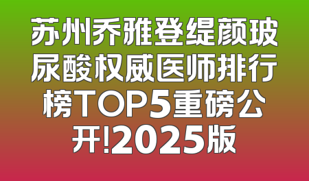 苏州乔雅登缇颜玻尿酸权威医师排行榜TOP5重磅公开！2025版