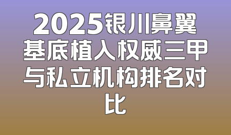 2025银川鼻翼基底植入权威三甲与私立机构排名对比