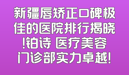 新疆唇矫正口碑极佳的医院排行揭晓！铂诗玥医疗美容门诊部实力卓越！