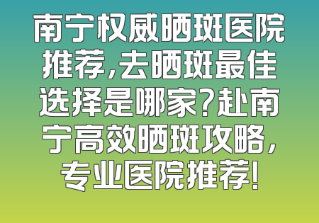 南宁权威晒斑医院推荐，去晒斑最佳选择是哪家？赴南宁高效晒斑攻略，专业医院推荐！