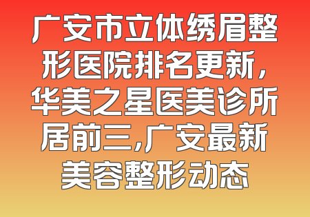 广安市立体绣眉整形医院排名更新，华美之星医美诊所居前三，广安最新美容整形动态
