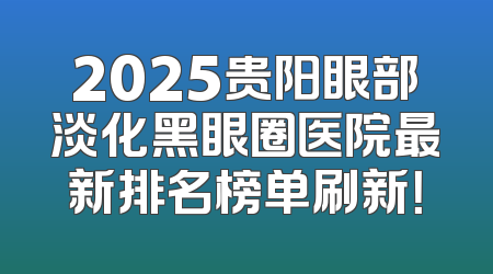 2025贵阳眼部淡化黑眼圈医院最新排名榜单刷新！