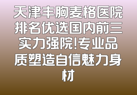 天津丰胸麦格医院排名优选国内前三实力强院！专业品质塑造自信魅力身材